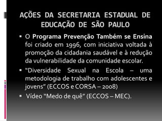 AÇÕES DA SECRETARIA ESTADUAL DE
     EDUCAÇÃO DE SÃO PAULO
 O Programa Prevenção Também se Ensina
  foi criado em 1996, com iniciativa voltada à
  promoção da cidadania saudável e à redução
  da vulnerabilidade da comunidade escolar.
 “Diversidade Sexual na Escola – uma
  metodologia de trabalho com adolescentes e
  jovens” (ECCOS e CORSA – 2008)
 Vídeo “Medo de quê” (ECCOS – MEC).
 
