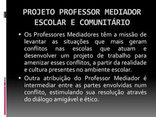 PROJETO PROFESSOR MEDIADOR
   ESCOLAR E COMUNITÁRIO
 Os Professores Mediadores têm a missão de
  levantar as situações que mais geram
  conflitos nas escolas que atuam e
  desenvolver um projeto de trabalho para
  amenizar esses conflitos, a partir da realidade
  e cultura presentes no ambiente escolar.
 Outra atribuição do Professor Mediador é
  intermediar entre as partes envolvidas num
  conflito, estimulando sua resolução através
  do diálogo amigável e ético.
 