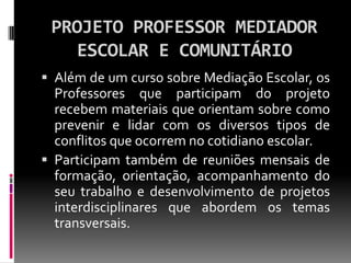 PROJETO PROFESSOR MEDIADOR
   ESCOLAR E COMUNITÁRIO
 Além de um curso sobre Mediação Escolar, os
  Professores que participam do projeto
  recebem materiais que orientam sobre como
  prevenir e lidar com os diversos tipos de
  conflitos que ocorrem no cotidiano escolar.
 Participam também de reuniões mensais de
  formação, orientação, acompanhamento do
  seu trabalho e desenvolvimento de projetos
  interdisciplinares que abordem os temas
  transversais.
 