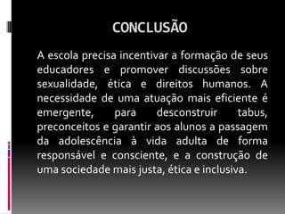 CONCLUSÃO
A escola precisa incentivar a formação de seus
educadores e promover discussões sobre
sexualidade, ética e direitos humanos. A
necessidade de uma atuação mais eficiente é
emergente,      para     desconstruir     tabus,
preconceitos e garantir aos alunos a passagem
da adolescência à vida adulta de forma
responsável e consciente, e a construção de
uma sociedade mais justa, ética e inclusiva.
 