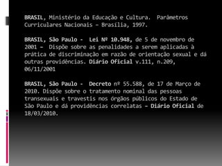 BRASIL, Ministério da Educação e Cultura. Parâmetros
Curriculares Nacionais – Brasília, 1997.

BRASIL, São Paulo - Lei Nº 10.948, de 5 de novembro de
2001 – Dispõe sobre as penalidades a serem aplicadas à
prática de discriminação em razão de orientação sexual e dá
outras providências. Diário Oficial v.111, n.209,
06/11/2001

BRASIL, São Paulo - Decreto nº 55.588, de 17 de Março de
2010. Dispõe sobre o tratamento nominal das pessoas
transexuais e travestis nos órgãos públicos do Estado de
São Paulo e dá providências correlatas – Diário Oficial de
18/03/2010.
 