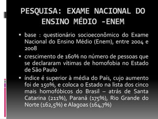 PESQUISA: EXAME NACIONAL DO
     ENSINO MÉDIO -ENEM
 base : questionário socioeconômico do Exame
  Nacional do Ensino Médio (Enem), entre 2004 e
  2008
 crescimento de 160% no número de pessoas que
  se declararam vítimas de homofobia no Estado
  de São Paulo
 índice é superior à média do País, cujo aumento
  foi de 150%, e coloca o Estado na lista dos cinco
  mais homofóbicos do Brasil – atrás de Santa
  Catarina (211%), Paraná (175%), Rio Grande do
  Norte (162,5%) e Alagoas (164,7%)
 