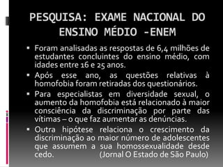 PESQUISA: EXAME NACIONAL DO
     ENSINO MÉDIO -ENEM
 Foram analisadas as respostas de 6,4 milhões de
  estudantes concluintes do ensino médio, com
  idades entre 16 e 25 anos.
 Após esse ano, as questões relativas à
  homofobia foram retiradas dos questionários.
 Para especialistas em diversidade sexual, o
  aumento da homofobia está relacionado à maior
  consciência da discriminação por parte das
  vítimas – o que faz aumentar as denúncias.
 Outra hipótese relaciona o crescimento da
  discriminação ao maior número de adolescentes
  que assumem a sua homossexualidade desde
  cedo.              (Jornal O Estado de São Paulo)
 
