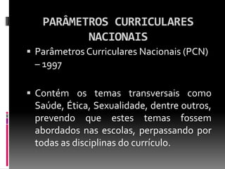 PARÂMETROS CURRICULARES
          NACIONAIS
 Parâmetros Curriculares Nacionais (PCN)
 – 1997

 Contém os temas transversais como
 Saúde, Ética, Sexualidade, dentre outros,
 prevendo que estes temas fossem
 abordados nas escolas, perpassando por
 todas as disciplinas do currículo.
 