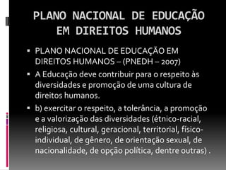 PLANO NACIONAL DE EDUCAÇÃO
    EM DIREITOS HUMANOS
 PLANO NACIONAL DE EDUCAÇÃO EM
  DIREITOS HUMANOS – (PNEDH – 2007)
 A Educação deve contribuir para o respeito às
  diversidades e promoção de uma cultura de
  direitos humanos.
 b) exercitar o respeito, a tolerância, a promoção
  e a valorização das diversidades (étnico-racial,
  religiosa, cultural, geracional, territorial, físico-
  individual, de gênero, de orientação sexual, de
  nacionalidade, de opção política, dentre outras) .
 