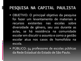 PESQUISA NA CAPITAL PAULISTA
 OBJETIVO: O principal objetivo da pesquisa
  foi fazer um levantamento de materiais e
  recursos existentes nas escolas sobre
  diversidade de gênero, seu uso durante as
  aulas, se há resistência na comunidade
  escolar em discutir o assunto e como a gestão
  escolar atua nos casos de homofobia na
  escola.
 PÚBLICO: 54 professores de escolas públicas
  da Rede Estadual do Estado de São Paulo.
 