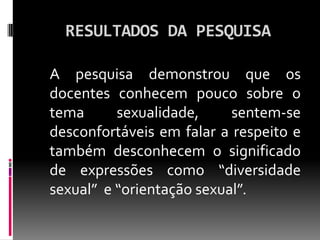 RESULTADOS DA PESQUISA

A pesquisa demonstrou que os
docentes conhecem pouco sobre o
tema      sexualidade,     sentem-se
desconfortáveis em falar a respeito e
também desconhecem o significado
de expressões como “diversidade
sexual” e “orientação sexual”.
 