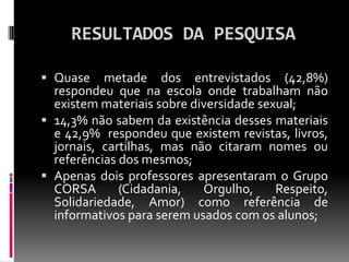 RESULTADOS DA PESQUISA

 Quase metade dos entrevistados (42,8%)
  respondeu que na escola onde trabalham não
  existem materiais sobre diversidade sexual;
 14,3% não sabem da existência desses materiais
  e 42,9% respondeu que existem revistas, livros,
  jornais, cartilhas, mas não citaram nomes ou
  referências dos mesmos;
 Apenas dois professores apresentaram o Grupo
  CORSA       (Cidadania,   Orgulho,   Respeito,
  Solidariedade, Amor) como referência de
  informativos para serem usados com os alunos;
 