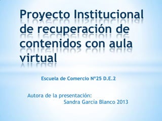Proyecto Institucional
de recuperación de
contenidos con aula
virtual
Escuela de Comercio Nº25 D.E.2

Autora de la presentación:
Sandra García Blanco 2013

 