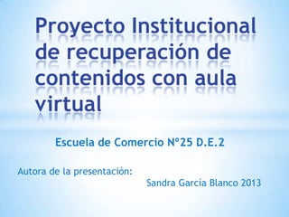 Proyecto Institucional
de recuperación de
contenidos con aula
virtual
Escuela de Comercio Nº25 D.E.2
Autora de la presentación:
Sandra García Blanco 2013

 