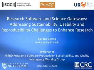 Research	So+ware	and	Science	Gateways:		
Addressing	Sustainability,	Usability	and	
Reproducibility	Challenges	to	Enhance	Research	
	
Sandra	Gesing	
sandra.gesing@nd.edu	
	
	
Webinar	at		
NITRD	Program’s	So+ware	ProducHvity,	Sustainability,	and	Quality	
Interagency	Working	Group	
	
December	6,	2018	
	
 