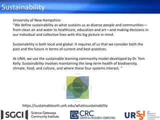 Sustainability
https://sustainableunh.unh.edu/whatissustainability
University of New Hampshire:
“We define sustainability as what sustains us as diverse people and communities—
from clean air and water to healthcare, education and art—and making decisions in
our individual and collective lives with this big picture in mind.
Sustainability is both local and global. It requires of us that we consider both the
past and the future in terms of current and best practices.
At UNH, we use the sustainable learning community model developed by Dr. Tom
Kelly. Sustainability involves maintaining the long-term health of biodiversity,
climate, food, and culture, and where these four systems interact. “
 