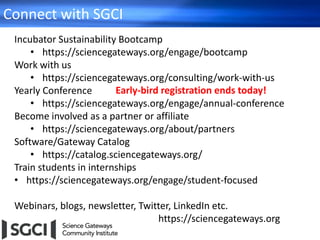 Connect with SGCI
Incubator Sustainability Bootcamp
• https://sciencegateways.org/engage/bootcamp
Work with us
• https://sciencegateways.org/consulting/work-with-us
Yearly Conference
• https://sciencegateways.org/engage/annual-conference
Become involved as a partner or affiliate
• https://sciencegateways.org/about/partners
Software/Gateway Catalog
• https://catalog.sciencegateways.org/
Train students in internships
• https://sciencegateways.org/engage/student-focused
Webinars, blogs, newsletter, Twitter, LinkedIn etc.
https://sciencegateways.org
Early-bird registration ends today!
 