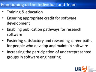 Functioning of the Individual and Team
• Training & education
• Ensuring appropriate credit for software
development
• Enabling publication pathways for research
software
• Fostering satisfactory and rewarding career paths
for people who develop and maintain software
• Increasing the participation of underrepresented
groups in software engineering
 