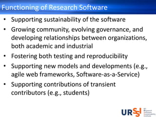 Functioning of Research Software
• Supporting sustainability of the software
• Growing community, evolving governance, and
developing relationships between organizations,
both academic and industrial
• Fostering both testing and reproducibility
• Supporting new models and developments (e.g.,
agile web frameworks, Software-as-a-Service)
• Supporting contributions of transient
contributors (e.g., students)
 