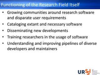 Functioning of the Research Field Itself
• Growing communities around research software
and disparate user requirements
• Cataloging extant and necessary software
• Disseminating new developments
• Training researchers in the usage of software
• Understanding and improving pipelines of diverse
developers and maintainers
 