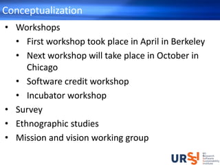 Conceptualization
• Workshops
• First workshop took place in April in Berkeley
• Next workshop will take place in October in
Chicago
• Software credit workshop
• Incubator workshop
• Survey
• Ethnographic studies
• Mission and vision working group
 