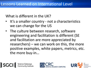 Lessons Learned on International Level
What is different in the UK?
• It’s a smaller country - not a characteristics
we can change for the US
• The culture between research, software
engineering and facilitation is different (SE
and facilitation are more appreciated by
researchers) – we can work on this, the more
positive examples, white papers, metrics, etc.
the more buy-in…
 