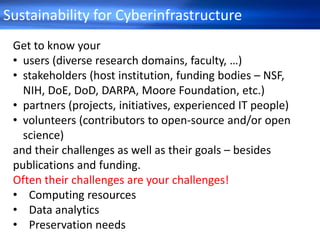 Sustainability for Cyberinfrastructure
Get to know your
• users (diverse research domains, faculty, …)
• stakeholders (host institution, funding bodies – NSF,
NIH, DoE, DoD, DARPA, Moore Foundation, etc.)
• partners (projects, initiatives, experienced IT people)
• volunteers (contributors to open-source and/or open
science)
and their challenges as well as their goals – besides
publications and funding.
Often their challenges are your challenges!
• Computing resources
• Data analytics
• Preservation needs
 