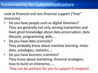 Sustainability for Cyberinfrastructure
Look at financial and non-financial support (“free”
resources)
• Do you have people such as digital librarians?
They are generally not only serving humanities and
have great knowledge about data preservation, data
lifecycle, programming skills, ..
• Do you have data scientists?
They probably know about machine learning, meta-
data, ontologies, statistics …
• Do you have business scientists?
They know about marketing, financial strategies,
how to build an enterprise, …
They can be partners for you to support CI projects!
 