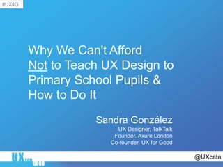 @UXcata
#UX4G
Why We Can't Afford
Not to Teach UX Design to
Primary School Pupils &
How to Do It
Sandra González
UX Designer, TalkTalk
Founder, Axure London
Co-founder, UX for Good
 