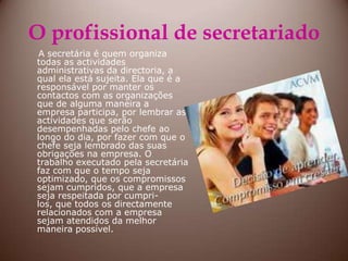 O profissional de secretariadoA secretária é quem organiza todas as actividades administrativas da directoria, a qual ela está sujeita. Ela que é a responsável por manter os contactos com as organizações que de alguma maneira a empresa participa, por lembrar as actividades que serão desempenhadas pelo chefe ao longo do dia, por fazer com que o chefe seja lembrado das suas obrigações na empresa. O trabalho executado pela secretária  faz com que o tempo seja optimizado, que os compromissos sejam cumpridos, que a empresa seja respeitada por cumpri-los, que todos os directamente relacionados com a empresa sejam atendidos da melhor maneira possível.