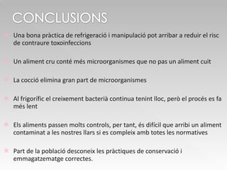 Una bona pràctica de refrigeració i manipulació pot arribar a reduir el risc de contraure toxoinfeccions Un aliment cru conté més microorganismes que no pas un aliment cuit La cocció elimina gran part de microorganismes Al frigorífic el creixement bacterià continua tenint lloc, però el procés es fa més lent Els aliments passen molts controls, per tant, és difícil que arribi un aliment contaminat a les nostres llars si es compleix amb totes les normatives  Part de la població desconeix les pràctiques de conservació i emmagatzematge correctes. 
