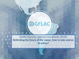 Sandra Guzmán, General Coordinator, GFLAC
Rethinking the future of the region, how to take science
to action?
 