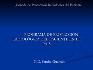 PROGRAMA DE PROTECCIÓN RADIOLÓGICA DEL PACIENTE EN EL PAIS Jornada de Protección Radiológica del Paciente  PhD. Sandra Guzmán 