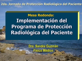 Dra. Sandra Guzmán Físico Médico Mesa Redonda:   Implementación del Programa de Protección Radiológica del Paciente 2da. Jornada de Protección Radiológica del Paciente 