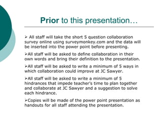 Prior to this presentation…
 All staff will take the short 5 question collaboration
survey online using surveymonkey.com and the data will
be inserted into the power point before presenting.
All staff will be asked to define collaboration in their
own words and bring their definition to the presentation.
All staff will be asked to write a minimum of 5 ways in
which collaboration could improve at JC Sawyer.
All staff will be asked to write a minimum of 5
hindrances that impede teacher’s time to plan together
and collaborate at JC Sawyer and a suggestion to solve
each hindrance.
Copies will be made of the power point presentation as
handouts for all staff attending the presentation.
 