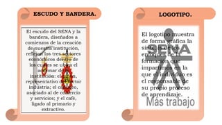 ESCUDO Y BANDERA.
El escudo del SENA y la
bandera, diseñados a
comienzos de la creación
de nuestra institución,
reflejan los tres sectores
económicos dentro de
los cuales se ubica el
accionar de la
institución: el piñón,
representativo del sector
industria; el caduceo,
asociado al de comercio
y servicios; y el café,
ligado al primario y
extractivo.
El logotipo muestra
de forma gráfica la
síntesis de los
enfoques de la
formación que
impartimos en la
que el individuo es
el responsable de
su propio proceso
de aprendizaje. 
LOGOTIPO.
 