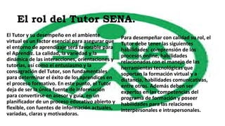El rol del Tutor SENA.
El Tutor y su desempeño en el ambiente
virtual es un factor esencial para asegurar que
el entorno de aprendizaje será favorable para
el Aprendiz. La calidad, la variedad y la
dinámica de las interacciones, orientaciones y
tutorías, así como el entusiasmo y la
consagración del Tutor, son fundamentales
para determinar el éxito de los aprendices en
el proceso formativo. En este punto, el Tutor
deja de ser la única fuente de información
para convertirse en asesor y guía, en un
planificador de un proceso educativo abierto y
flexible, con fuentes de información actuales,
variadas, claras y motivadoras.
Para desempeñar con calidad su rol, el
Tutor debe tener las siguientes
habilidades: comprensión de los
procesos online, habilidades
relacionadas con el manejo de las
herramientas tecnológicas que
soportan la formación virtual y a
distancia, habilidades comunicativas,
entre otros. Además deben ser
expertos en las competencias del
programa de formación y poseer
habilidades para las relaciones
interpersonales e intrapersonales.
 