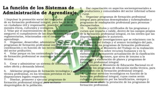 La función de los Sistemas de
Administración de Aprendizaje.
1.Impulsar la promoción social del trabajador, a través
de su formación profesional integral, para hacer de él
un ciudadano útil y responsable, poseedor de valores
morales éticos, culturales y ecológicos.
2. Velar por el mantenimiento de los mecanismos que
aseguren el cumplimiento de las disposiciones legales y
reglamentarias, relacionadas con el contrato de
aprendizaje.
3.    Organizar, desarrollar, administrar y ejecutar
programas de formación profesional integral, en
coordinación y en función de las necesidades sociales y
del sector productivo.
4.    Velar porque en los contenidos de los programas
de formación profesional se mantenga la unidad
técnica.
5.    Crear y administrar un sistema de información
sobre oferta y demanda laboral.
6.    Adelantar programas de formación tecnológica y
técnica profesional, en los términos previstos en las
disposiciones legales respectivas.
7.    Diseñar, promover y ejecutar programas de
formación profesional integral para sectores
desprotegidos de la población.
8.    Dar capacitación en aspectos socioempresariales a
los productores y comunidades del sector informal urbano
y rural.
9.    Organizar programas de formación profesional
integral para personas desempleadas y subempleadas y
programas de readaptación profesional para personas
discapacitadas.
10.    Expedir títulos y certificados de los programas y
cursos que imparta o valide, dentro de los campos propios
de la formación profesional integral, en los niveles que las
disposiciones legales le autoricen.
11.    Desarrollar investigaciones que se relacionen con la
organización del trabajo y el avance tecnológico del país,
en función de los programas de formación profesional.
12.     Asesorar al Ministerio del Trabajo en la realización
de investigaciones sobre recursos humanos y en la
elaboración y permanente actualización de la clasificación
nacional de ocupaciones, que sirva de insumo a la
planeación y elaboración de planes y programas de
formación profesional integral.
13.    Asesorar al Ministerio de Educación Nacional en el
diseño de los programas de educación media técnica, para
articularlos con la formación profesional integral.
14.    Prestar servicios tecnológicos en función de la
formación profesional integral, cuyos costos serán
cubiertos plenamente por los beneficiarios, siempre y
cuando no se afecte la prestación de los programas de
formación profesional.
 