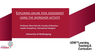 EXPLORING ONLINE PEER ASSESSMENT
USING THE WORKSHOP ACTIVITY
Professor Mary Barrett, Faculty of Business
Sandra Humphrey, Educational Designer
University of Wollongong
 