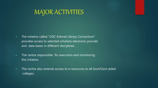MAJOR ACTIVITIES
 The intiative called “UDC-Infonet Library Consortium”
provides access to selected scholarly electronic journals
and data bases in different disciplines.
 The centre responsible for execution and monitoring
this intiative.
 The centre also extends access to e-resources to all Govt/Govt aided
colleges.
 