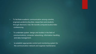  To facilitate academic communication among scientist,
engineers,acdemics,faculties, researchers and students
through electronic mail, file transfer,computer/audio/video
conferencing.
 To undertake system design and studies in the field of
communications, computer networking, information handling
and data management.
 to establish appropriate control and monitoring system for
the communication network and organize maintenance.
 