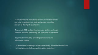  To collaborate with institutions, libraries,information centres
and other organizations in India and abroad in the field
relevant to the objectives of centre.
 To promote R&D and develop necessary facilities and create
technical positions for realizing the objectives of the centre.
 To generate revenue by providing consultancies and
information centres.
 To do all other such things as may be necessary, incidental or conducive
 to the attainment of all or any of the above objectives.
 
