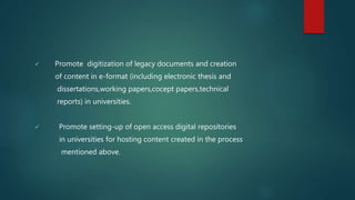  Promote digitization of legacy documents and creation
of content in e-format (including electronic thesis and
dissertations,working papers,cocept papers,technical
reports) in universities.
 Promote setting-up of open access digital repositories
in universities for hosting content created in the process
mentioned above.
 