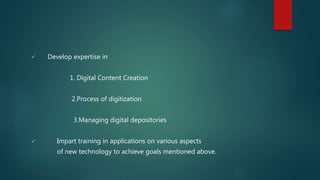  Develop expertise in
1. Digital Content Creation
2.Process of digitization
3.Managing digital depositories
 Impart training in applications on various aspects
of new technology to achieve goals mentioned above.
 