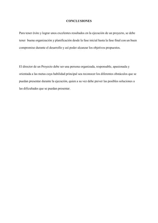 CONCLUSIONES
Para tener éxito y lograr unos excelentes resultados en la ejecución de un proyecto, se debe
tener buena organización y planificación desde la fase inicial hasta la fase final con un buen
compromiso durante el desarrollo y así poder alcanzar los objetivos propuestos.
El director de un Proyecto debe ser una persona organizada, responsable, apasionada y
orientada a las metas cuya habilidad principal sea reconocer los diferentes obstáculos que se
puedan presentar durante la ejecución, quien a su vez debe prever las posibles soluciones a
las dificultades que se puedan presentar.
 