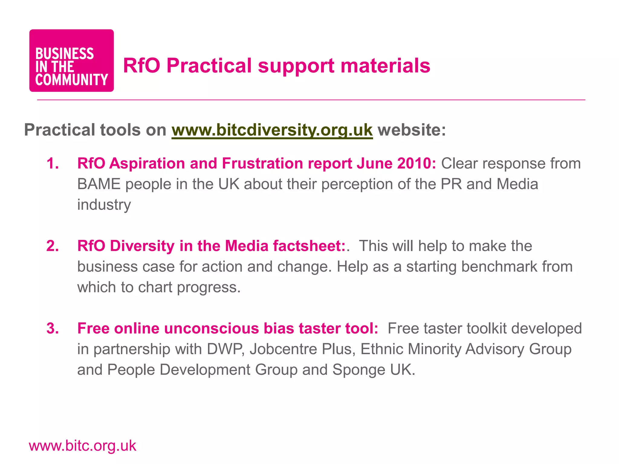 RfO Practical support materials


Practical tools on www.bitcdiversity.org.uk website:
  1.   RfO Aspiration and Frustration report June 2010: Clear response from
       BAME people in the UK about their perception of the PR and Media
       industry

  2.   RfO Diversity in the Media factsheet:. This will help to make the
       business case for action and change. Help as a starting benchmark from
       which to chart progress.

  3.   Free online unconscious bias taster tool: Free taster toolkit developed
       in partnership with DWP, Jobcentre Plus, Ethnic Minority Advisory Group
       and People Development Group and Sponge UK.



www.bitc.org.uk
 