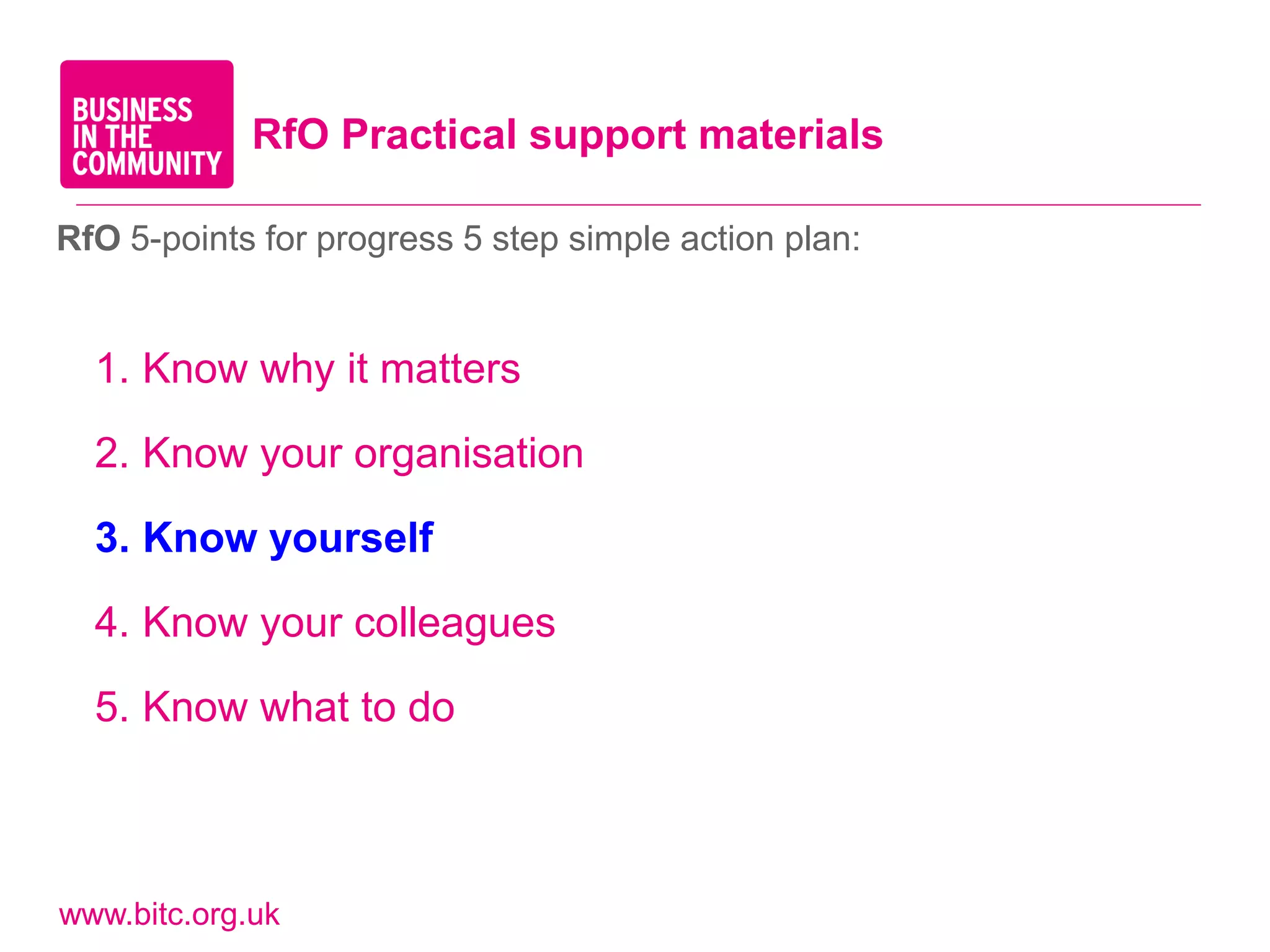 RfO Practical support materials

RfO 5-points for progress 5 step simple action plan:


  1. Know why it matters

  2. Know your organisation

  3. Know yourself

  4. Know your colleagues

  5. Know what to do



www.bitc.org.uk
 