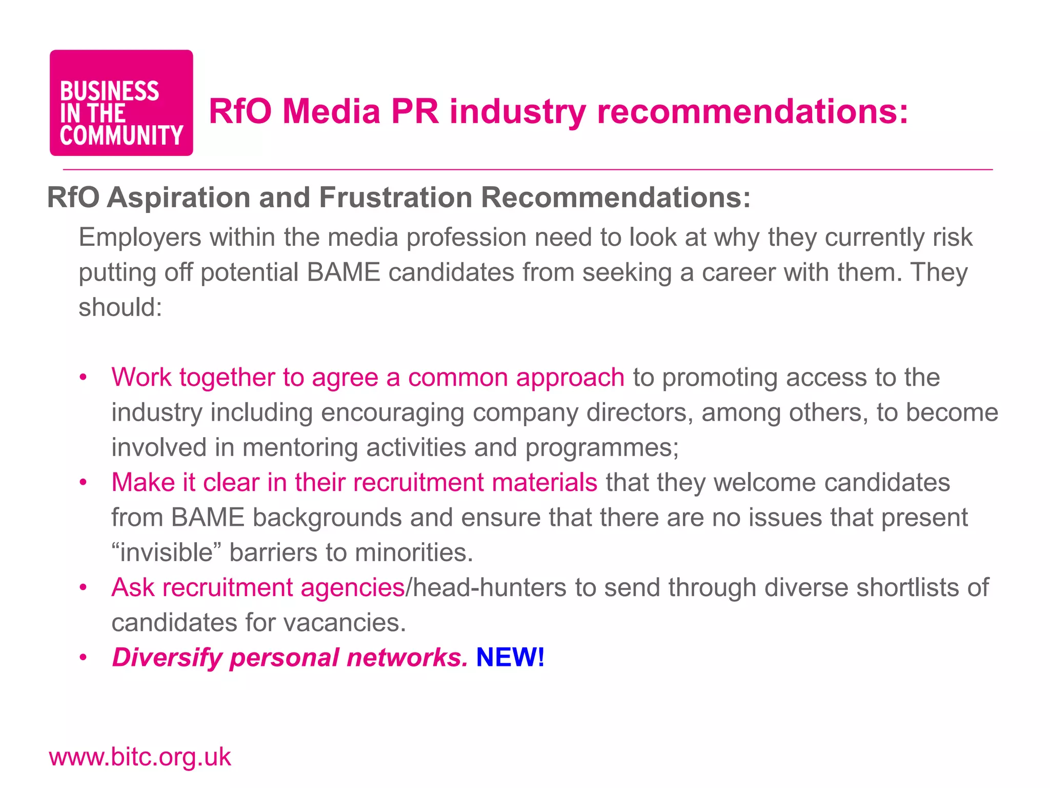 RfO Media PR industry recommendations:

RfO Aspiration and Frustration Recommendations:
  Employers within the media profession need to look at why they currently risk
  putting off potential BAME candidates from seeking a career with them. They
  should:

  • Work together to agree a common approach to promoting access to the
    industry including encouraging company directors, among others, to become
    involved in mentoring activities and programmes;
  • Make it clear in their recruitment materials that they welcome candidates
    from BAME backgrounds and ensure that there are no issues that present
    “invisible” barriers to minorities.
  • Ask recruitment agencies/head-hunters to send through diverse shortlists of
    candidates for vacancies.
  • Diversify personal networks. NEW!


www.bitc.org.uk
 