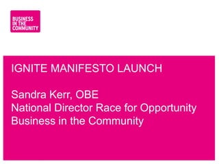 IGNITE MANIFESTO LAUNCH

Sandra Kerr, OBE
National Director Race for Opportunity
Business in the Community


www.bitc.org.uk
 