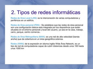 2. Tipos de redes informáticas  Redes de Área Local (LAN) : es la interconexión de varias computadoras y periféricos en un edificio.  Redes de Área personal (PAN)  : Se establece que las redes de área personal son una configuración básica esta integrada por los dispositivos que están situados en el entorno personal y local del usuario, ya sea en la casa, trabajo, carro, parque, centro comercia..  Redes de Área Metropolitana (MAN) : es una red de alta velocidad (banda ancha) que da cobertura en un área geográfica extensa. Redes (WAN) : de la expresión en idioma inglés Wide Área Network, es un tipo de red de computadoras capaz de cubrir distancias desde unos 100 hasta unos 1000 km 