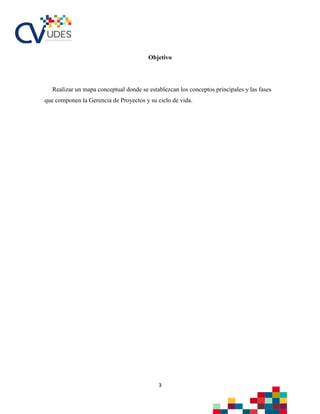 3
Objetivo
Realizar un mapa conceptual donde se establezcan los conceptos principales y las fases
que componen la Gerencia de Proyectos y su ciclo de vida.
 