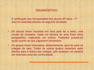 DIAGNÓSTICO A verificação das necessidades dos alunos (6ª série – 7º ano) foi realizada através da seguinte atividade: Os alunos foram reunidos em trios para ler o texto, uma novela de cavalaria. Cada um deveria ler uma frase do(s) parágrafo(s), realizando um rodízio. Poderiam prestar-se ajuda quanto ao que julgassem necessário. Os grupos foram chamados, aleatoriamente, para ler para os colegas da sala. Todos os outros grupos deveriam estar atentos para a leitura dos colegas, pois qualquer um poderia ser chamado para dar continuidade . 