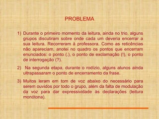 PROBLEMA Durante o primeiro momento da leitura, ainda no trio, alguns grupos discutiram sobre onde cada um deveria encerrar a sua leitura. Recorreram à professora. Como as reticências não apareciam, anotei no quadro os pontos que encerram enunciados: o ponto (.), o ponto de exclamação (!), o ponto de interrogação (?). Na segunda etapa, durante o rodízio, alguns alunos ainda ultrapassaram o ponto de encerramento da frase. Muitos leram em tom de voz abaixo do necessário para serem ouvidos por todo o grupo, além da falta de modulação da voz para dar expressividade às declarações (leitura monótona). 