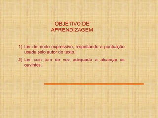 OBJETIVO DE APRENDIZAGEM Ler de modo expressivo, respeitando a pontuação usada pelo autor do texto. Ler com tom de voz adequado a alcançar os ouvintes. 